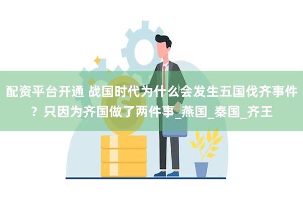 配资平台开通 战国时代为什么会发生五国伐齐事件？只因为齐国做了两件事_燕国_秦国_齐王