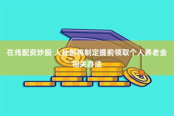 在线配资炒股 人社部将制定提前领取个人养老金相关办法