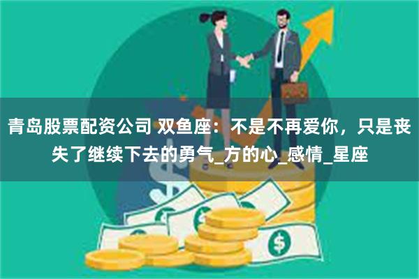 青岛股票配资公司 双鱼座：不是不再爱你，只是丧失了继续下去的勇气_方的心_感情_星座