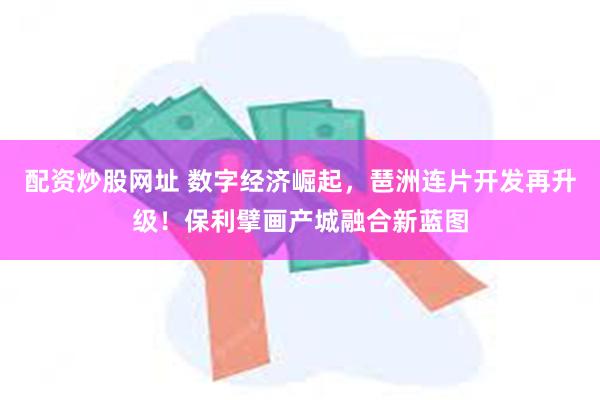 配资炒股网址 数字经济崛起，琶洲连片开发再升级！保利擘画产城融合新蓝图