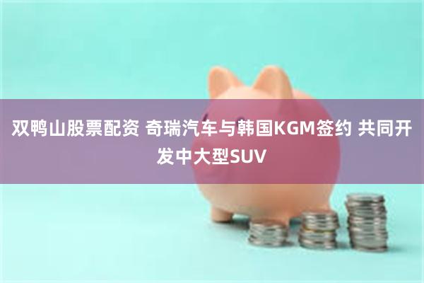 双鸭山股票配资 奇瑞汽车与韩国KGM签约 共同开发中大型SUV
