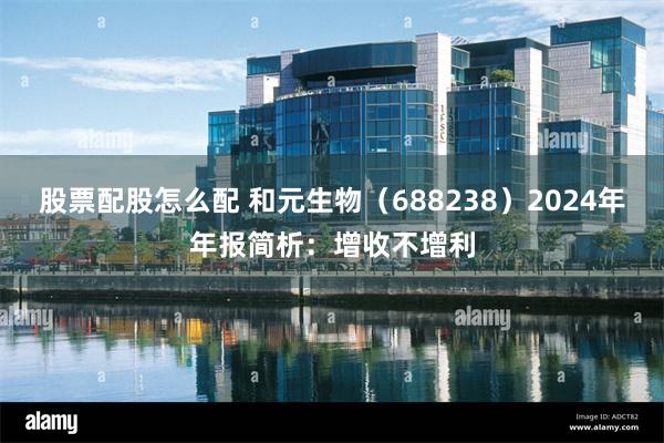 股票配股怎么配 和元生物（688238）2024年年报简析：增收不增利