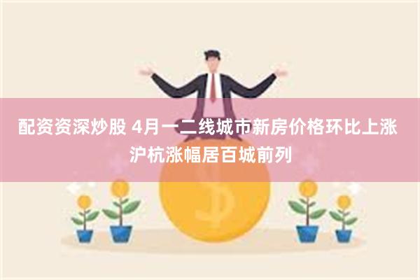配资资深炒股 4月一二线城市新房价格环比上涨 沪杭涨幅居百城前列