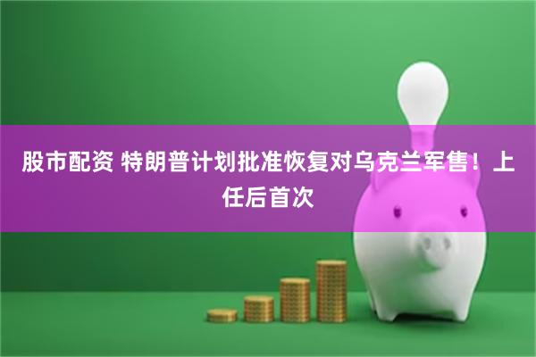 股市配资 特朗普计划批准恢复对乌克兰军售！上任后首次
