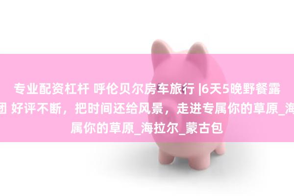专业配资杠杆 呼伦贝尔房车旅行 |6天5晚野餐露营 精品小包团 好评不断，把时间还给风景，走进专属你的草原_海拉尔_蒙古包
