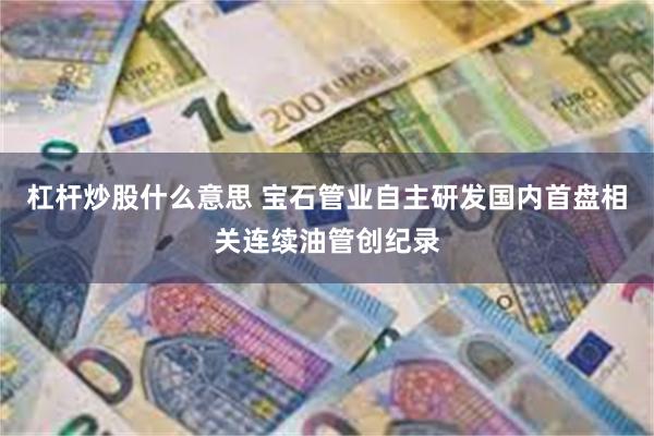 杠杆炒股什么意思 宝石管业自主研发国内首盘相关连续油管创纪录