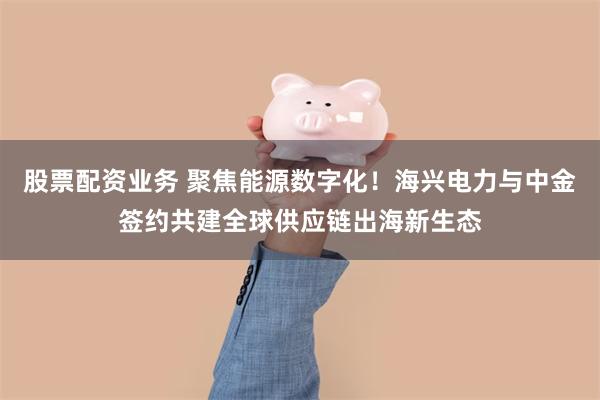 股票配资业务 聚焦能源数字化！海兴电力与中金签约共建全球供应链出海新生态