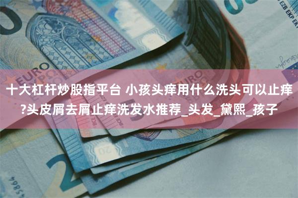 十大杠杆炒股指平台 小孩头痒用什么洗头可以止痒?头皮屑去屑止痒洗发水推荐_头发_黛熙_孩子
