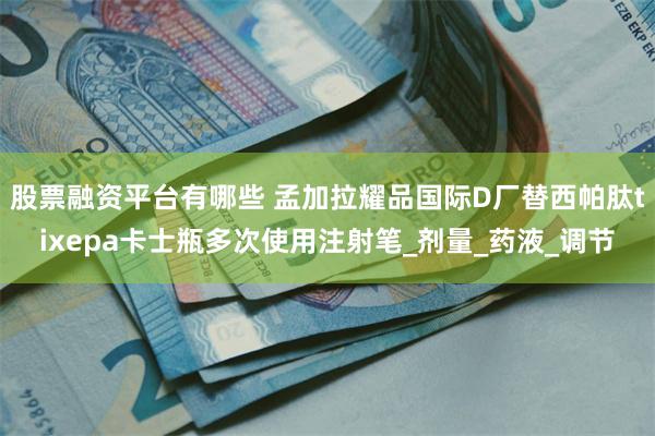 股票融资平台有哪些 孟加拉耀品国际D厂替西帕肽tixepa卡士瓶多次使用注射笔_剂量_药液_调节
