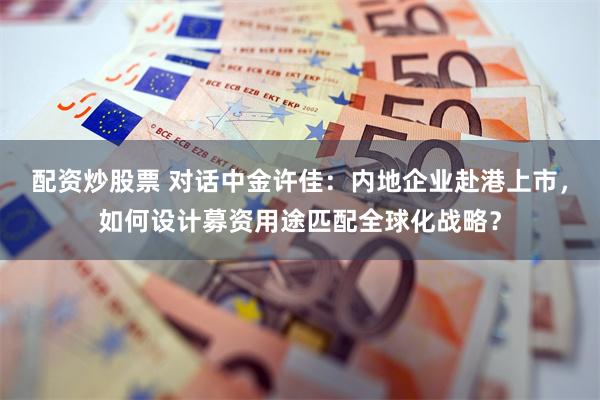 配资炒股票 对话中金许佳：内地企业赴港上市，如何设计募资用途匹配全球化战略？