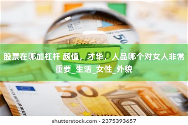 股票在哪加杠杆 颜值，才华，人品哪个对女人非常重要_生活_女性_外貌