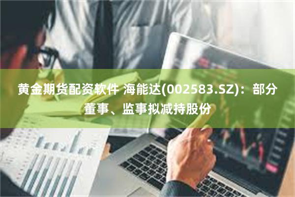 黄金期货配资软件 海能达(002583.SZ)：部分董事、监事拟减持股份