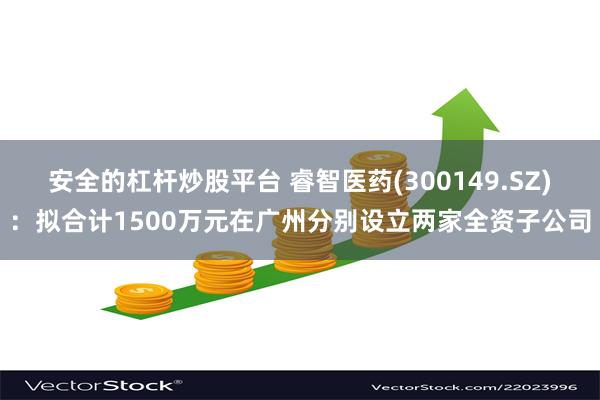安全的杠杆炒股平台 睿智医药(300149.SZ)：拟合计1500万元在广州分别设立两家全资子公司