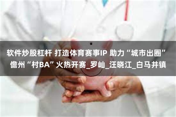 软件炒股杠杆 打造体育赛事IP 助力“城市出圈” 儋州“村BA”火热开赛_罗屾_汪晓江_白马井镇