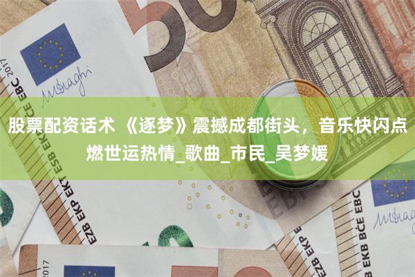 股票配资话术 《逐梦》震撼成都街头，音乐快闪点燃世运热情_歌曲_市民_吴梦媛