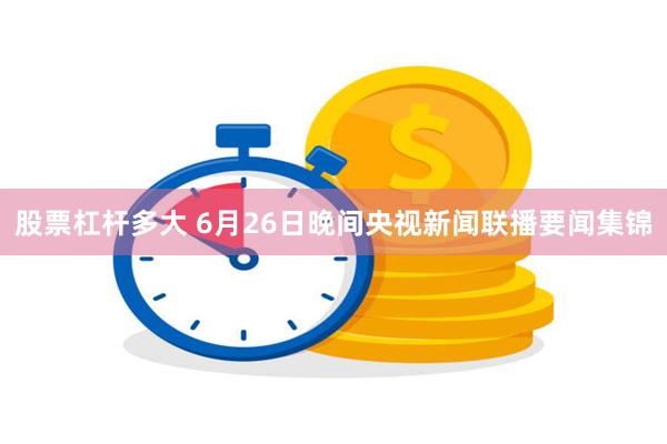 股票杠杆多大 6月26日晚间央视新闻联播要闻集锦