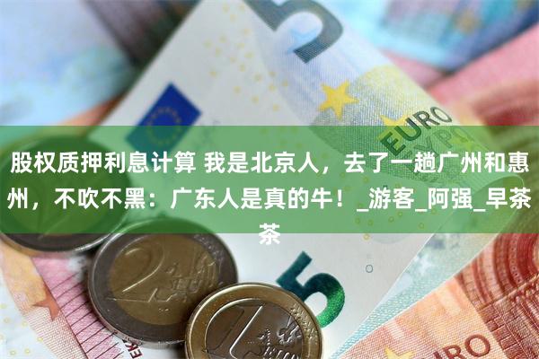 股权质押利息计算 我是北京人，去了一趟广州和惠州，不吹不黑：广东人是真的牛！_游客_阿强_早茶