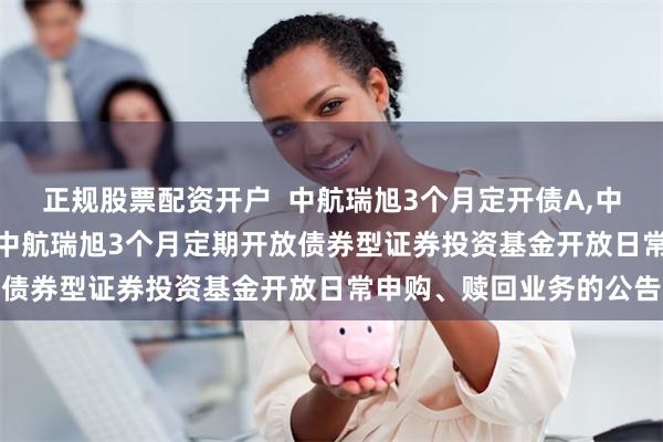 正规股票配资开户 中航瑞旭3个月定开债A,中航瑞旭3个月定开债C: 中航瑞旭3个月定期开放债券型证券投资基金开放日常申购、赎回业务的公告