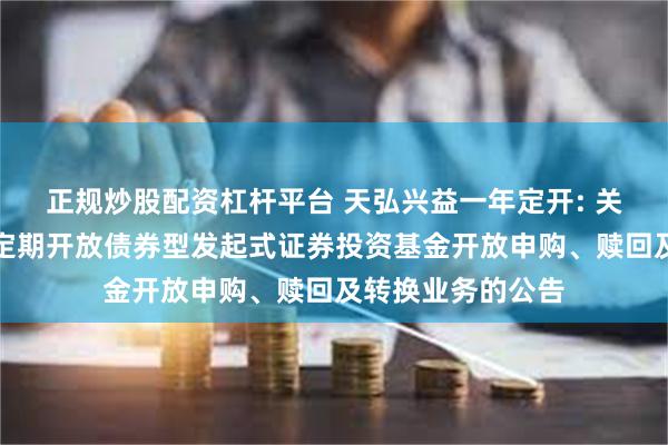 正规炒股配资杠杆平台 天弘兴益一年定开: 关于天弘兴益一年定期开放债券型发起式证券投资基金开放申购、赎回及转换业务的公告