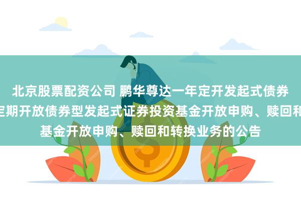 北京股票配资公司 鹏华尊达一年定开发起式债券: 鹏华尊达一年定期开放债券型发起式证券投资基金开放申购、赎回和转换业务的公告
