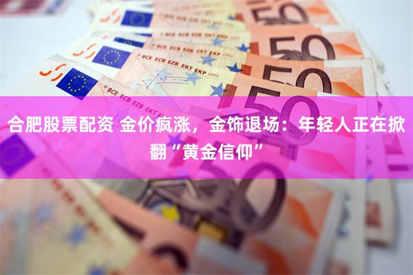 合肥股票配资 金价疯涨，金饰退场：年轻人正在掀翻“黄金信仰”