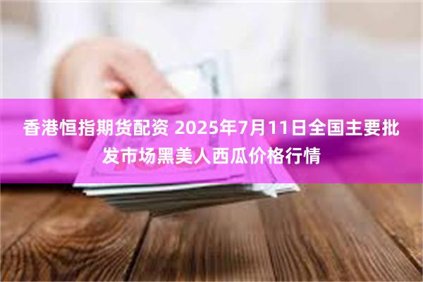 香港恒指期货配资 2025年7月11日全国主要批发市场黑美人西瓜价格行情