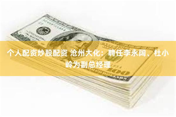 个人配资炒股配资 沧州大化：聘任李永阔、杜小岭为副总经理