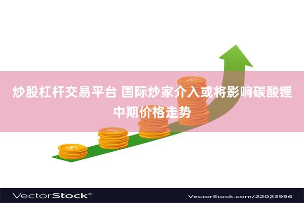 炒股杠杆交易平台 国际炒家介入或将影响碳酸锂中期价格走势