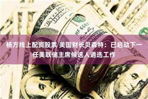 杨方线上配资股票 美国财长贝森特：已启动下一任美联储主席候选人遴选工作
