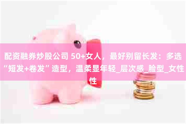配资融券炒股公司 50+女人，最好别留长发：多选“短发+卷发”造型，温柔显年轻_层次感_脸型_女性