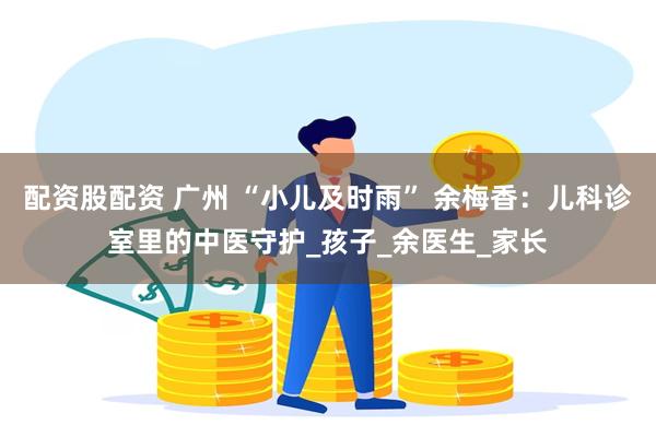配资股配资 广州 “小儿及时雨” 余梅香：儿科诊室里的中医守护_孩子_余医生_家长