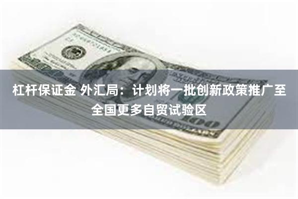 杠杆保证金 外汇局：计划将一批创新政策推广至全国更多自贸试验区