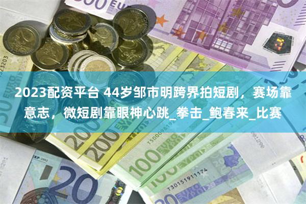 2023配资平台 44岁邹市明跨界拍短剧，赛场靠意志，微短剧靠眼神心跳_拳击_鲍春来_比赛