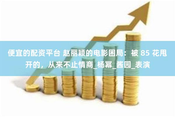 便宜的配资平台 赵丽颖的电影困局：被 85 花甩开的，从来不止情商_杨幂_酱园_表演