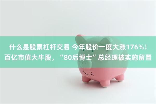 什么是股票杠杆交易 今年股价一度大涨176%！百亿市值大牛股，“80后博士”总经理被实施留置