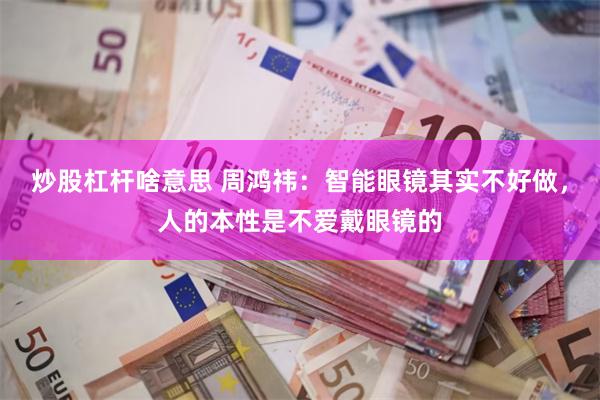 炒股杠杆啥意思 周鸿祎：智能眼镜其实不好做，人的本性是不爱戴眼镜的