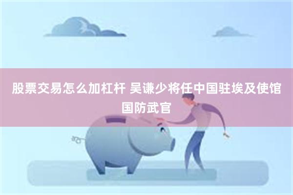 股票交易怎么加杠杆 吴谦少将任中国驻埃及使馆国防武官