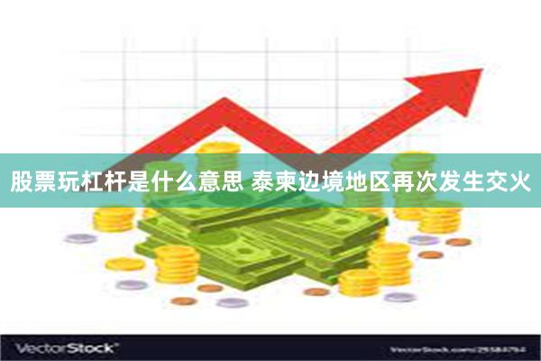 股票玩杠杆是什么意思 泰柬边境地区再次发生交火