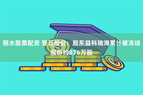 丽水股票配资 登云股份：股东益科瑞海累计被冻结股份约876万股