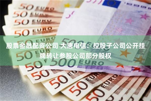 股票金融配资公司 大唐电信：控股子公司公开挂牌转让参股公司部分股权