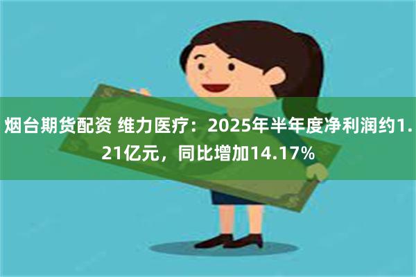 烟台期货配资 维力医疗：2025年半年度净利润约1.21亿元，同比增加14.17%