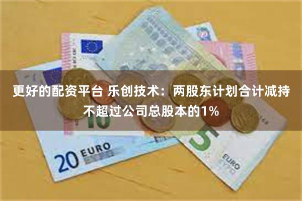 更好的配资平台 乐创技术：两股东计划合计减持不超过公司总股本的1%
