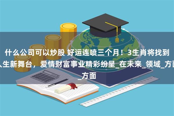 什么公司可以炒股 好运连喷三个月！3生肖将找到人生新舞台，爱情财富事业精彩纷呈_在未来_领域_方面