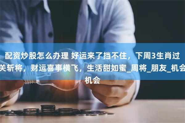 配资炒股怎么办理 好运来了挡不住，下周3生肖过关斩将，财运喜事横飞，生活甜如蜜_周将_朋友_机会