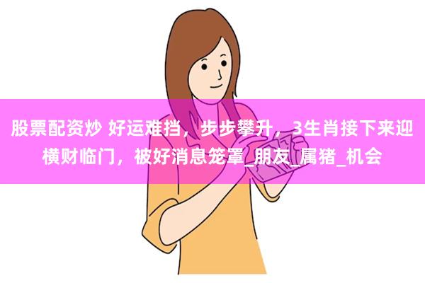 股票配资炒 好运难挡，步步攀升，3生肖接下来迎横财临门，被好消息笼罩_朋友_属猪_机会