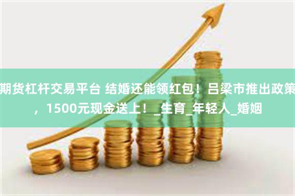 期货杠杆交易平台 结婚还能领红包！吕梁市推出政策，1500元现金送上！_生育_年轻人_婚姻