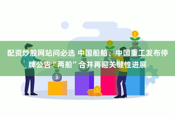配资炒股网站问必选 中国船舶、中国重工发布停牌公告“两船”合并再迎关键性进展