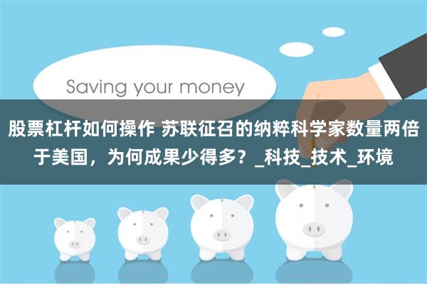 股票杠杆如何操作 苏联征召的纳粹科学家数量两倍于美国，为何成果少得多？_科技_技术_环境