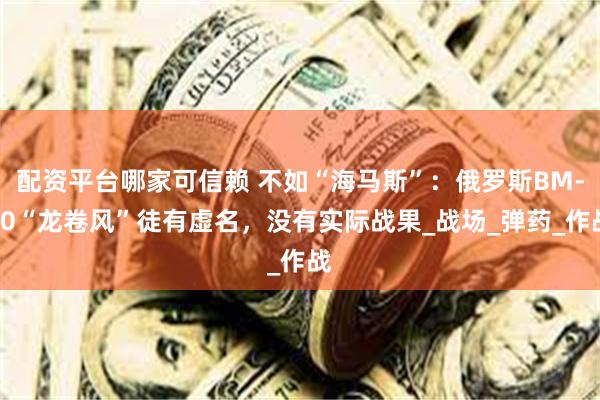 配资平台哪家可信赖 不如“海马斯”：俄罗斯BM-30“龙卷风”徒有虚名，没有实际战果_战场_弹药_作战