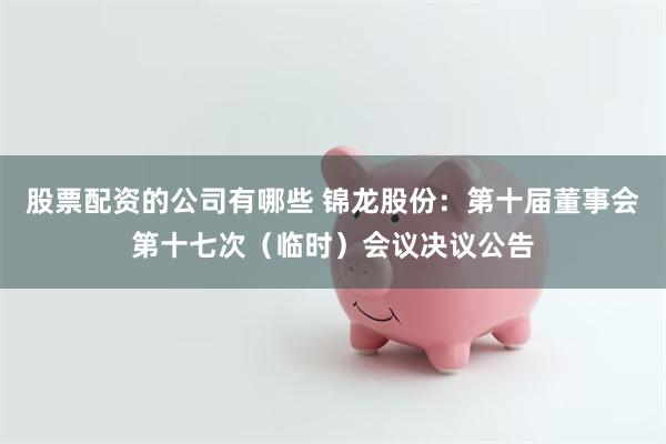 股票配资的公司有哪些 锦龙股份：第十届董事会第十七次（临时）会议决议公告